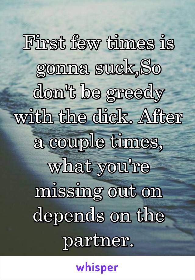 First few times is gonna suck,So don't be greedy with the dick. After a couple times, what you're missing out on depends on the partner.