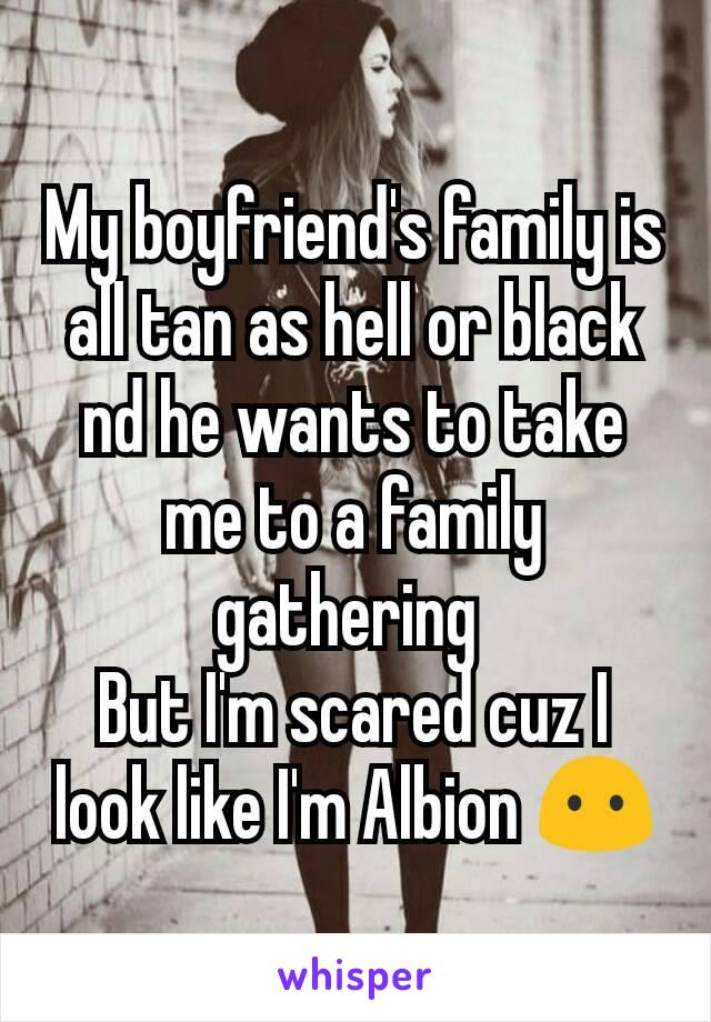 My boyfriend's family is all tan as hell or black nd he wants to take me to a family gathering 
But I'm scared cuz I look like I'm Albion 😶