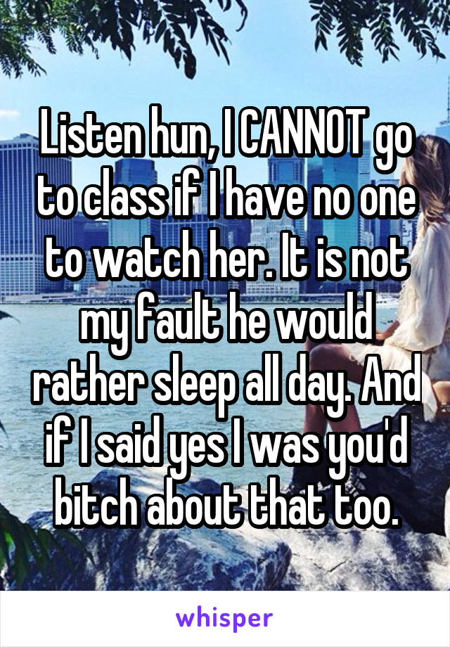 Listen hun, I CANNOT go to class if I have no one to watch her. It is not my fault he would rather sleep all day. And if I said yes I was you'd bitch about that too.