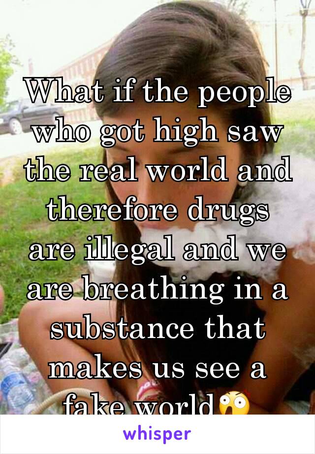 What if the people who got high saw the real world and therefore drugs are illegal and we are breathing in a substance that makes us see a fake worldðŸ˜²