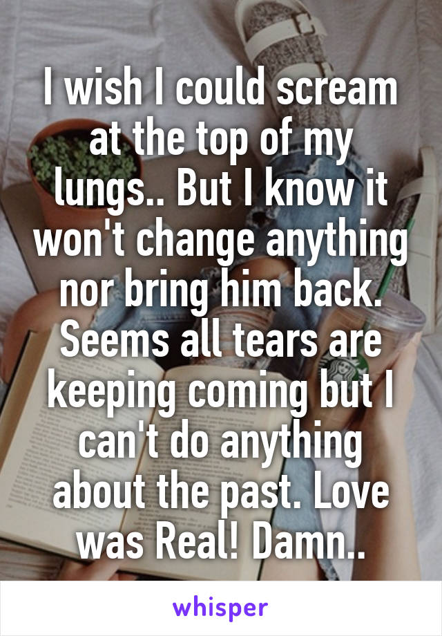 I wish I could scream at the top of my lungs.. But I know it won't change anything nor bring him back. Seems all tears are keeping coming but I can't do anything about the past. Love was Real! Damn..