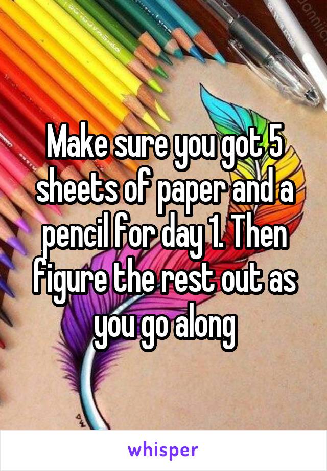 Make sure you got 5 sheets of paper and a pencil for day 1. Then figure the rest out as you go along