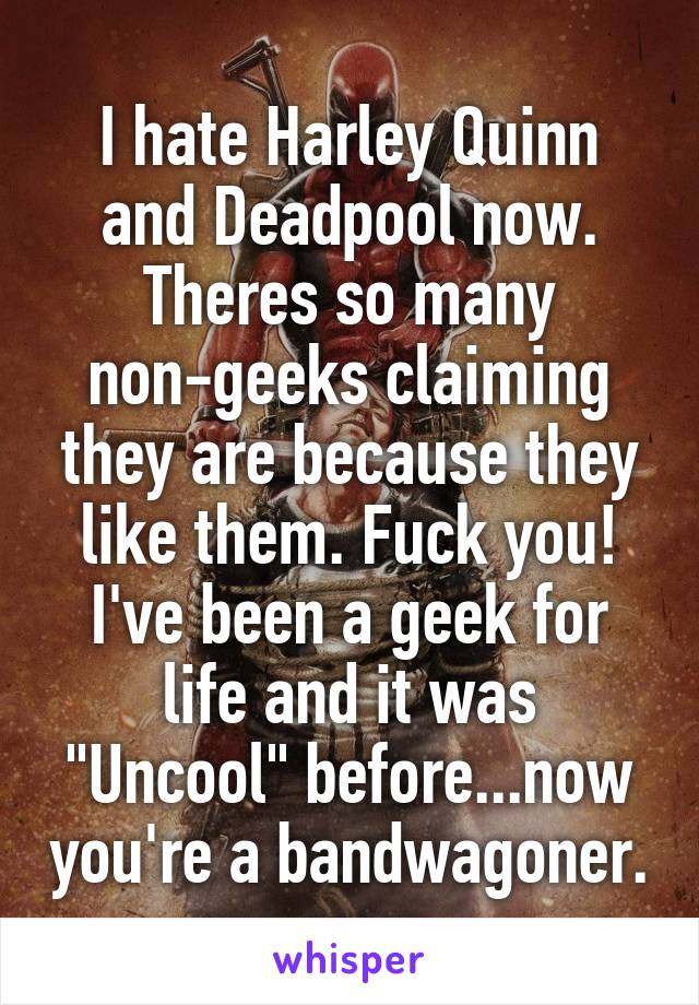 I hate Harley Quinn and Deadpool now.
Theres so many non-geeks claiming they are because they like them. Fuck you!
I've been a geek for life and it was "Uncool" before...now you're a bandwagoner.