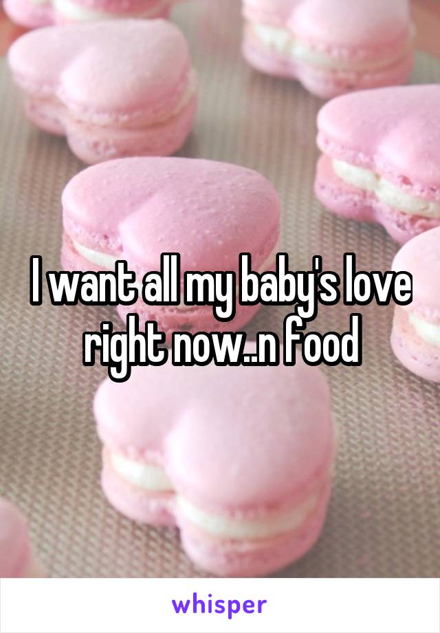 I want all my baby's love right now..n food