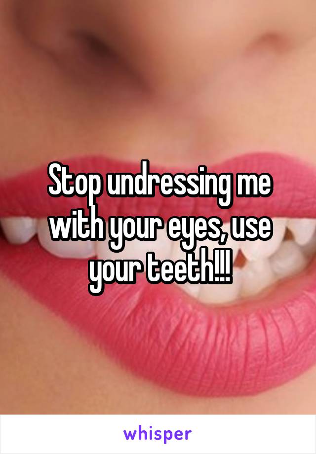 Stop undressing me with your eyes, use your teeth!!!