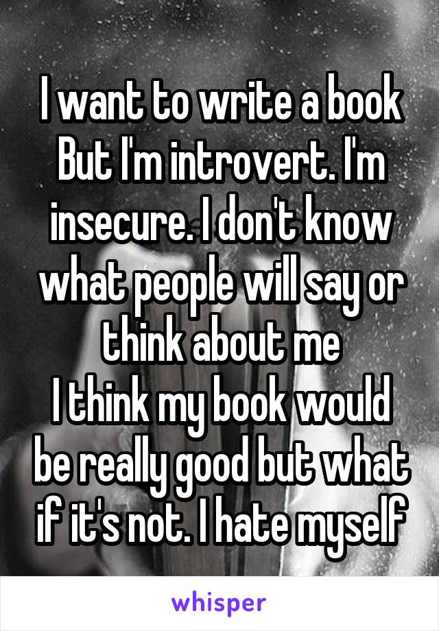 I want to write a book
But I'm introvert. I'm insecure. I don't know what people will say or think about me
I think my book would be really good but what if it's not. I hate myself