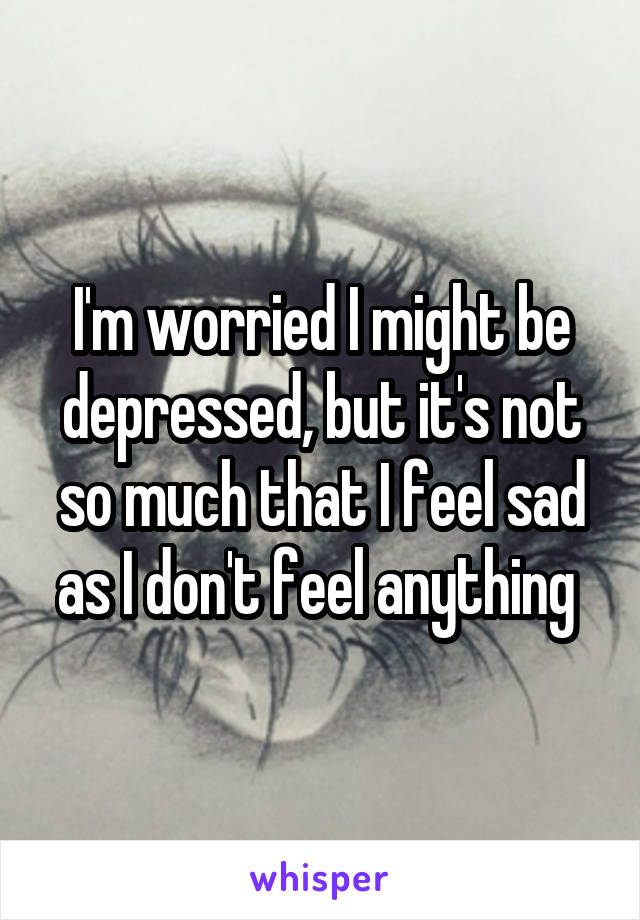 I'm worried I might be depressed, but it's not so much that I feel sad as I don't feel anything 