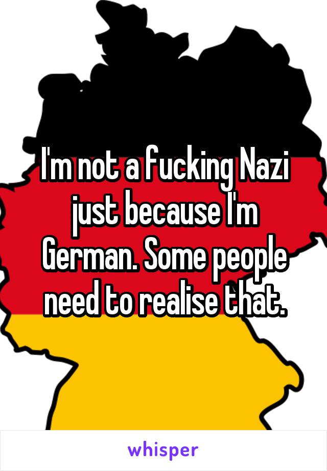 I'm not a fucking Nazi just because I'm German. Some people need to realise that.