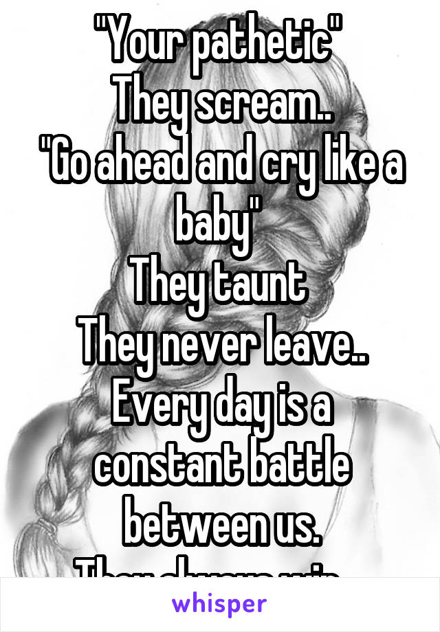 "Your pathetic" 
They scream..
"Go ahead and cry like a baby" 
They taunt 
They never leave..
Every day is a constant battle between us.
They always win....