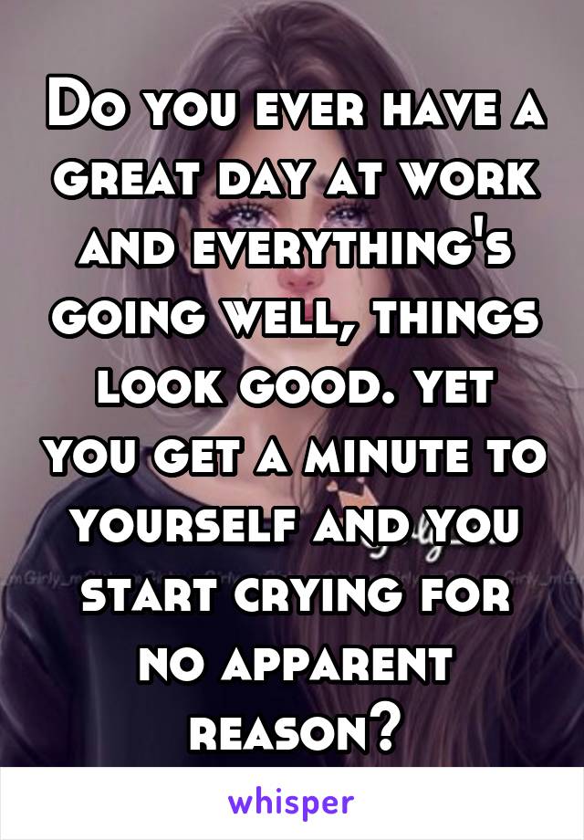 Do you ever have a great day at work and everything's going well, things look good. yet you get a minute to yourself and you start crying for no apparent reason?