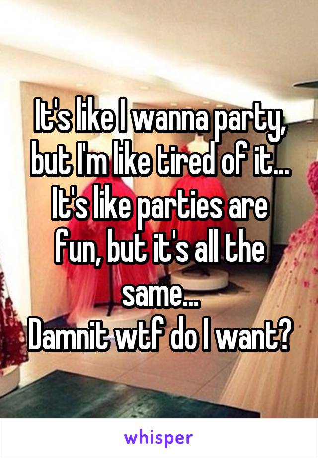 It's like I wanna party, but I'm like tired of it...
It's like parties are fun, but it's all the same...
Damnit wtf do I want?