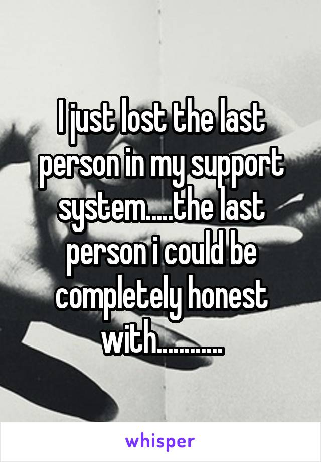 I just lost the last person in my support system.....the last person i could be completely honest with............