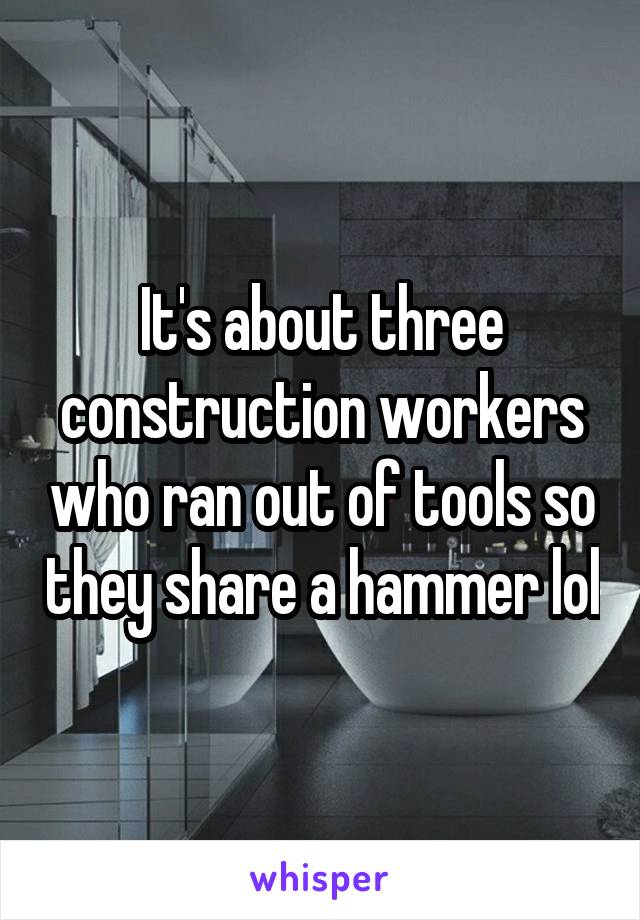 It's about three construction workers who ran out of tools so they share a hammer lol