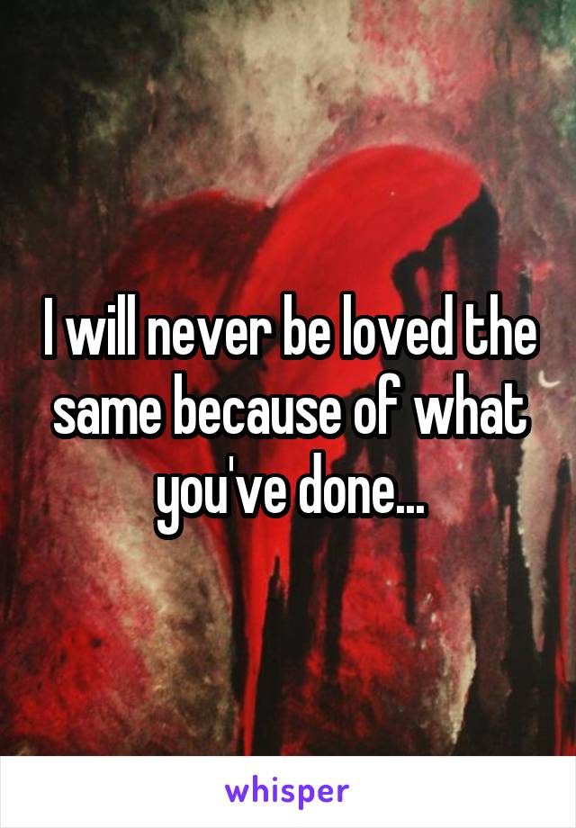 I will never be loved the same because of what you've done...