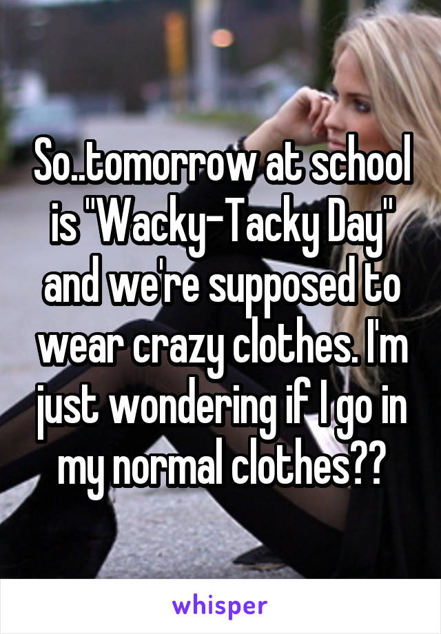 So..tomorrow at school is "Wacky-Tacky Day" and we're supposed to wear crazy clothes. I'm just wondering if I go in my normal clothes??