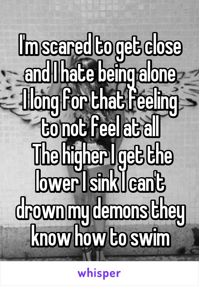 I'm scared to get close and I hate being alone
I long for that feeling to not feel at all
 The higher I get the lower I sink I can't drown my demons they know how to swim