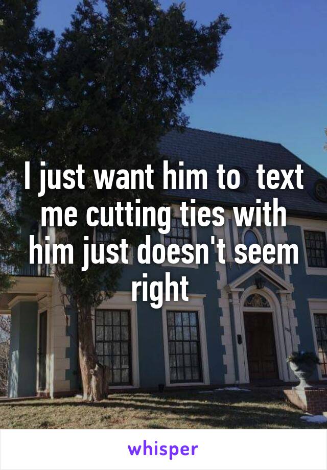 I just want him to  text me cutting ties with him just doesn't seem right 