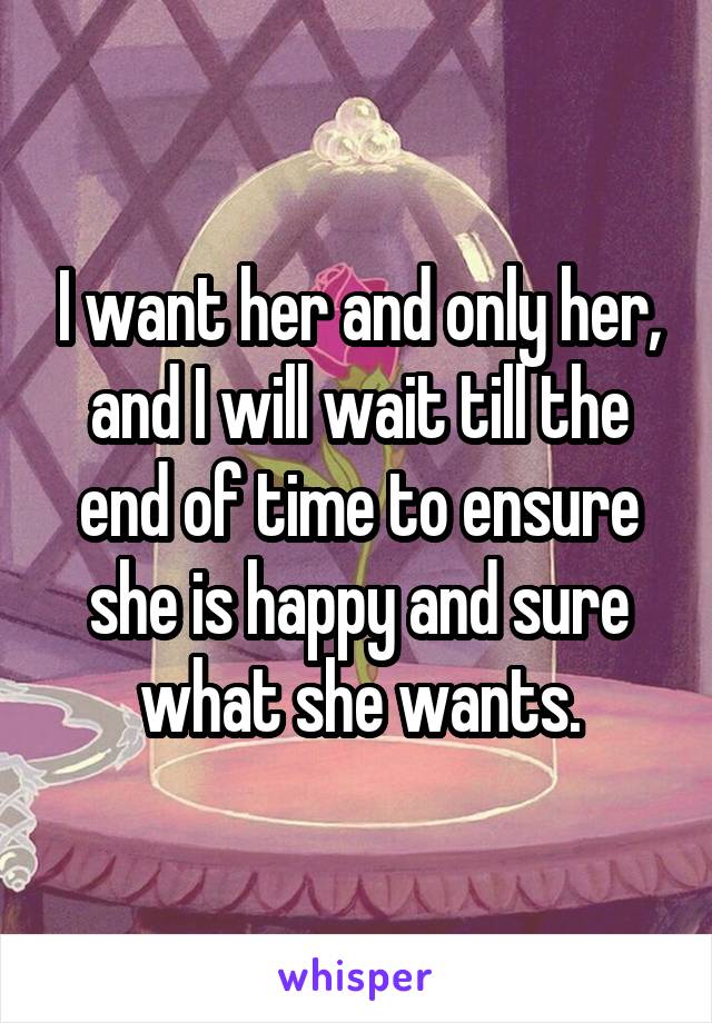 I want her and only her, and I will wait till the end of time to ensure she is happy and sure what she wants.