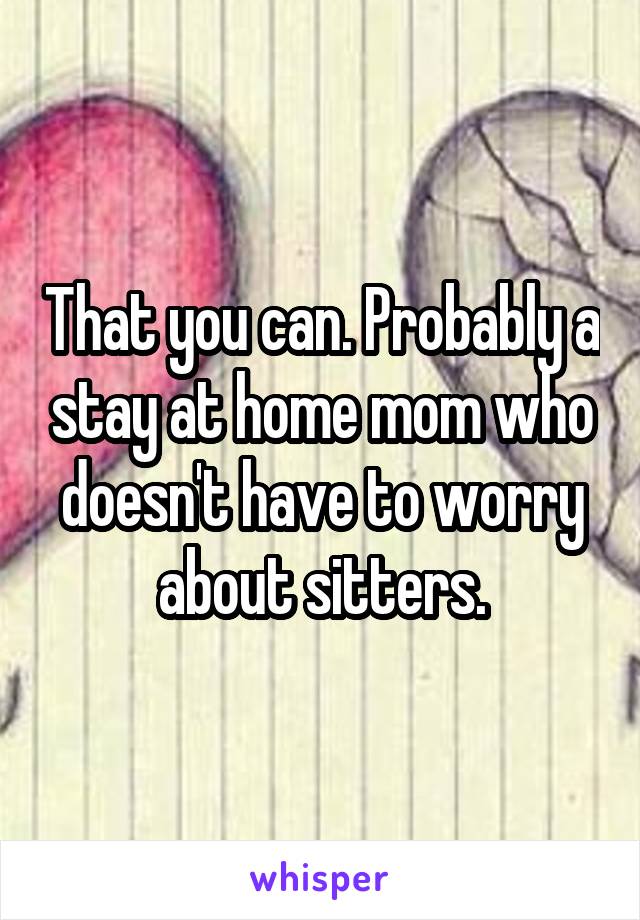 That you can. Probably a stay at home mom who doesn't have to worry about sitters.