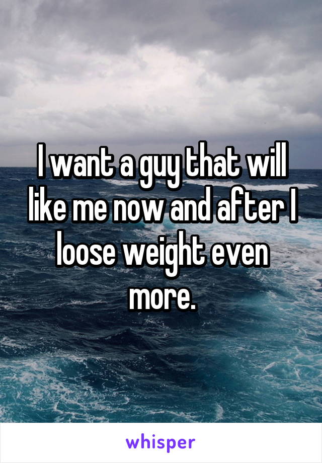 I want a guy that will like me now and after I loose weight even more.