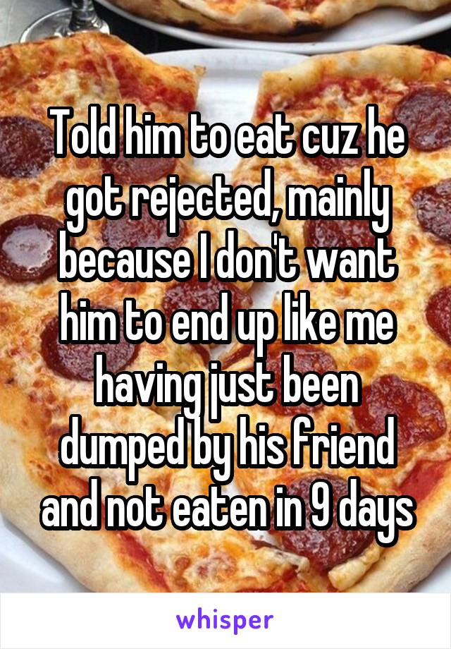 Told him to eat cuz he got rejected, mainly because I don't want him to end up like me having just been dumped by his friend and not eaten in 9 days