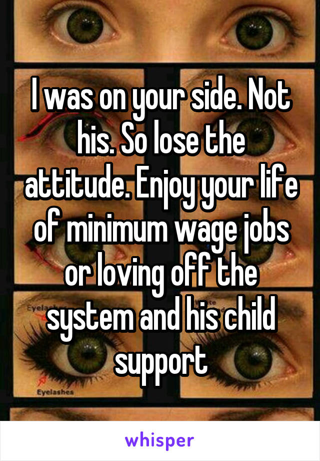 I was on your side. Not his. So lose the attitude. Enjoy your life of minimum wage jobs or loving off the system and his child support