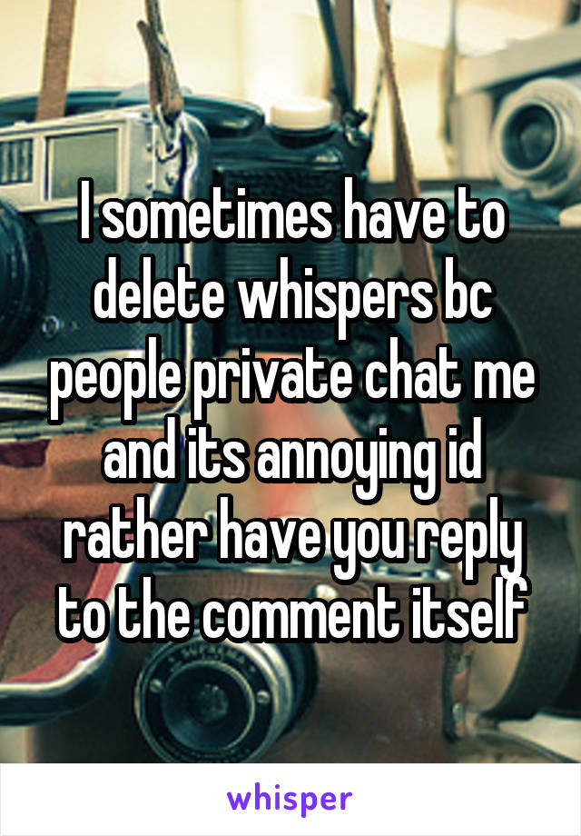 I sometimes have to delete whispers bc people private chat me and its annoying id rather have you reply to the comment itself