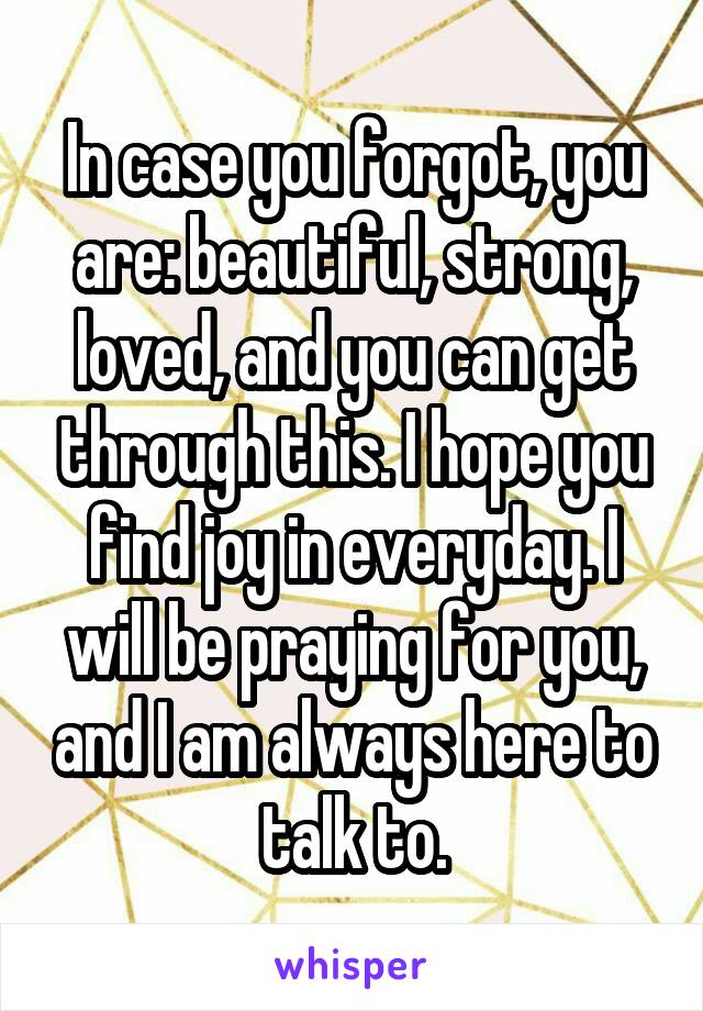 In case you forgot, you are: beautiful, strong, loved, and you can get through this. I hope you find joy in everyday. I will be praying for you, and I am always here to talk to.