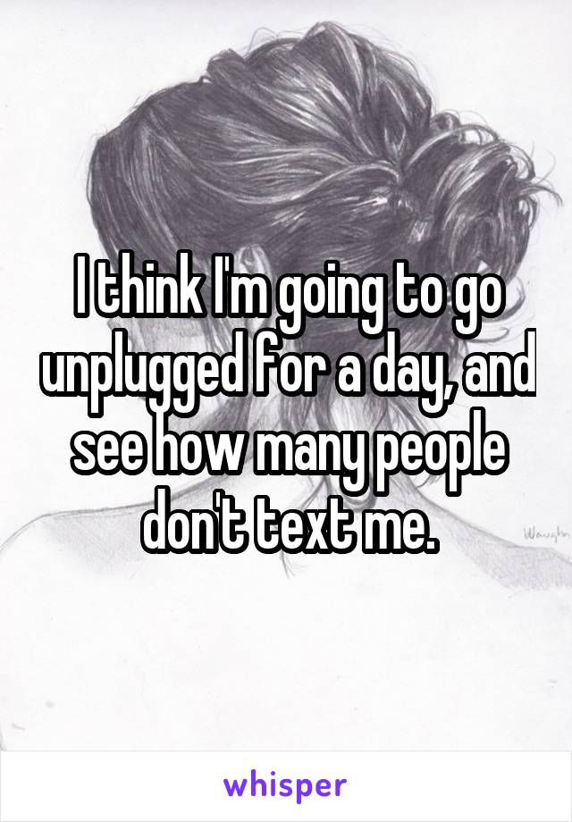 I think I'm going to go unplugged for a day, and see how many people don't text me.