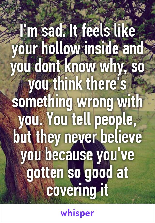 I'm sad. It feels like your hollow inside and you dont know why, so you think there's something wrong with you. You tell people, but they never believe you because you've gotten so good at covering it