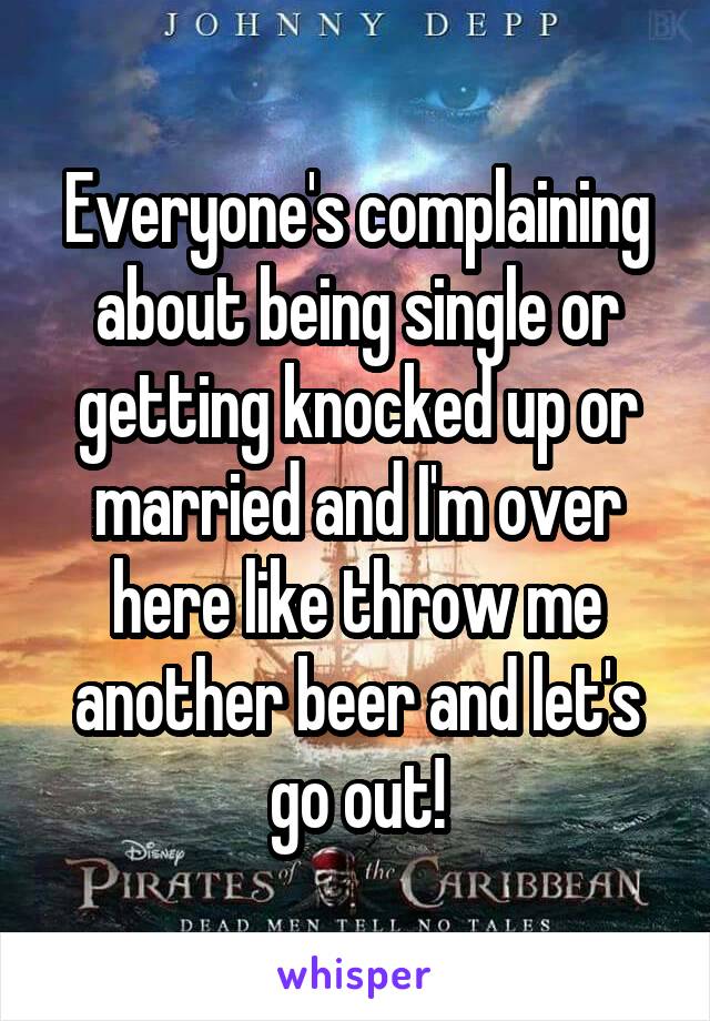 Everyone's complaining about being single or getting knocked up or married and I'm over here like throw me another beer and let's go out!