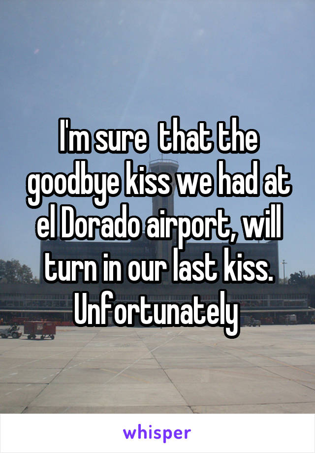 I'm sure  that the goodbye kiss we had at el Dorado airport, will turn in our last kiss. Unfortunately 