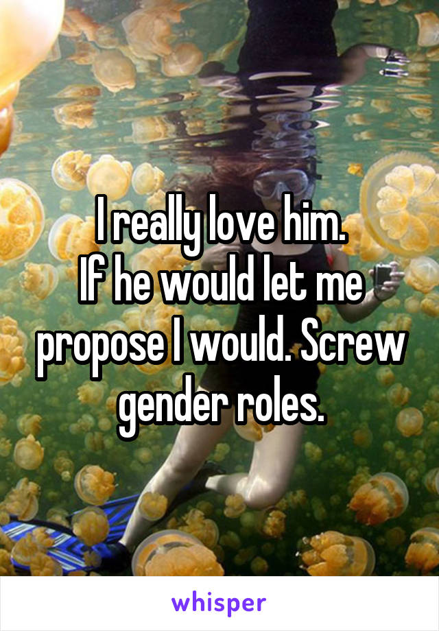 I really love him.
If he would let me propose I would. Screw gender roles.