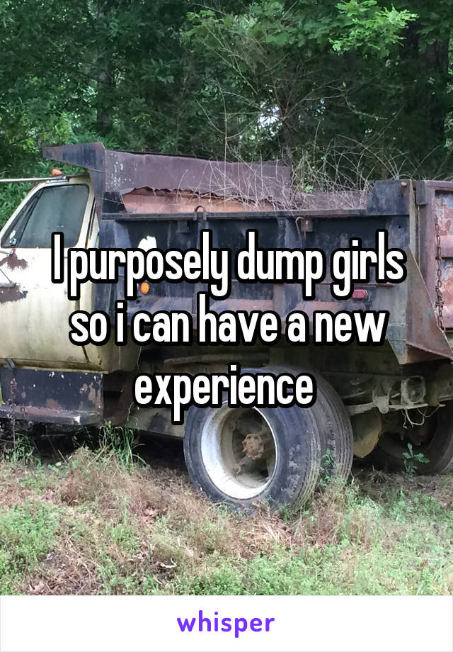 I purposely dump girls so i can have a new experience 