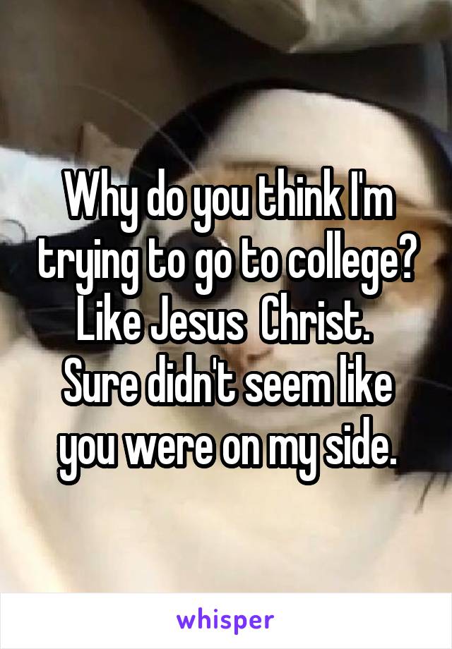 Why do you think I'm trying to go to college? Like Jesus  Christ. 
Sure didn't seem like you were on my side.