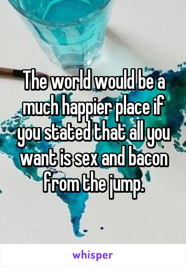 The world would be a much happier place if you stated that all you want is sex and bacon from the jump.