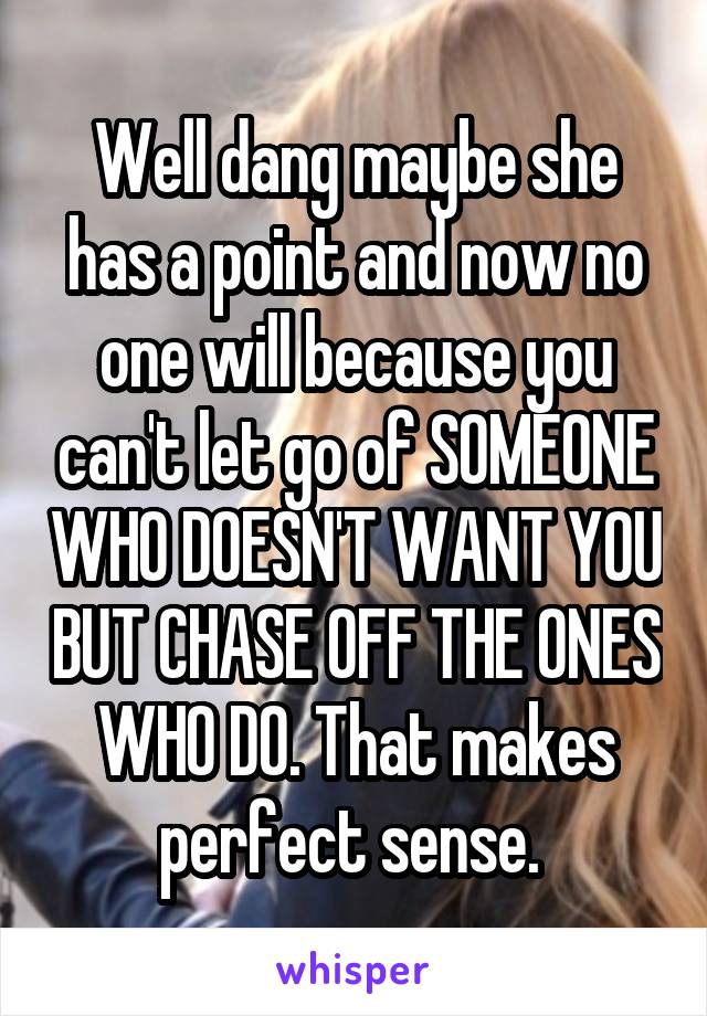 Well dang maybe she has a point and now no one will because you can't let go of SOMEONE WHO DOESN'T WANT YOU BUT CHASE OFF THE ONES WHO DO. That makes perfect sense. 