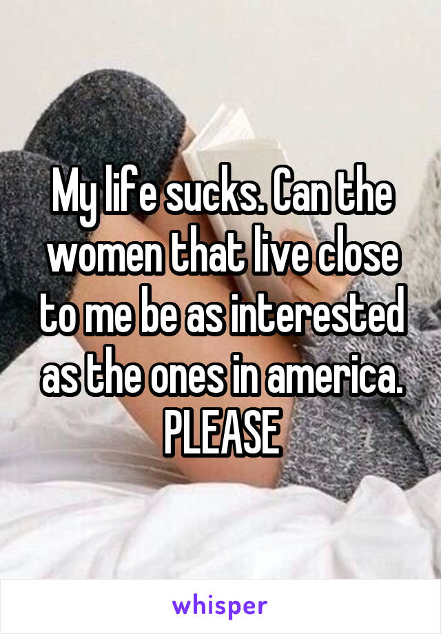 My life sucks. Can the women that live close to me be as interested as the ones in america. PLEASE