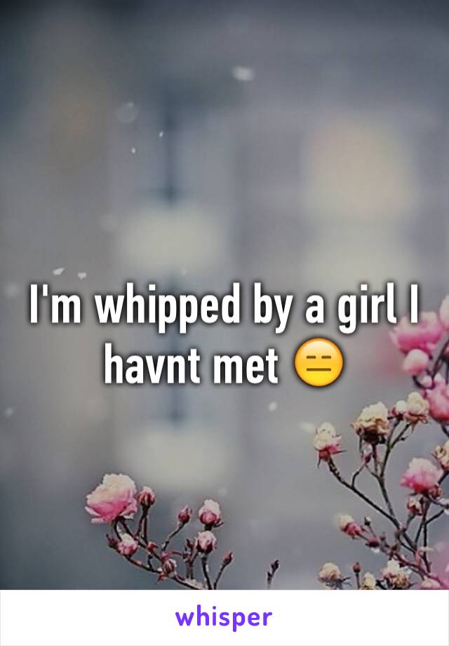 I'm whipped by a girl I havnt met 😑