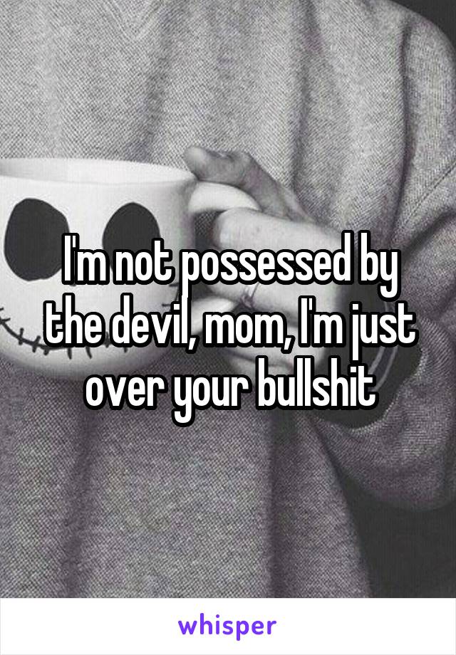 I'm not possessed by the devil, mom, I'm just over your bullshit