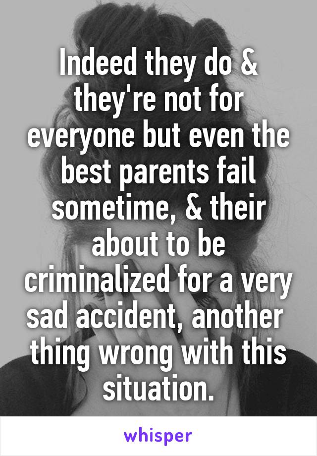 Indeed they do & they're not for everyone but even the best parents fail sometime, & their about to be criminalized for a very sad accident, another  thing wrong with this situation.