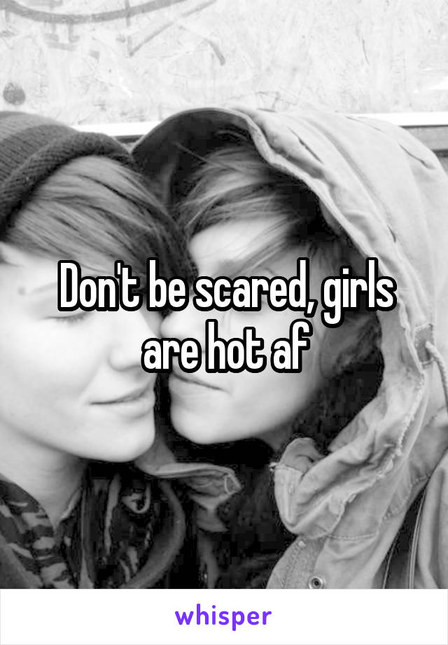 Don't be scared, girls are hot af