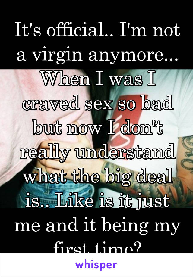 It's official.. I'm not a virgin anymore... When I was I craved sex so bad but now I don't really understand what the big deal is.. Like is it just me and it being my first time?