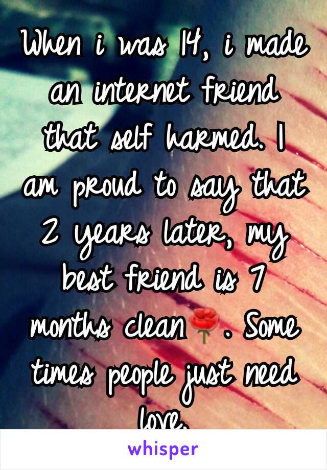 When i was 14, i made an internet friend that self harmed. I am proud to say that 2 years later, my best friend is 7 months clean🌹. Some times people just need love.