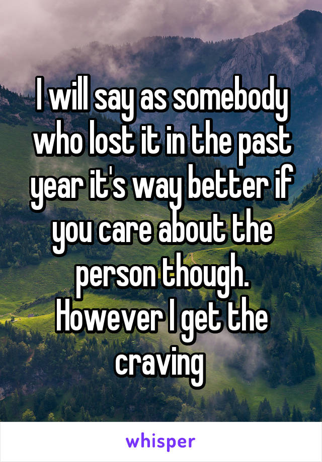 I will say as somebody who lost it in the past year it's way better if you care about the person though. However I get the craving 