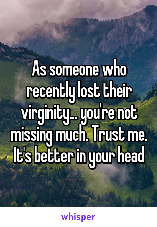 As someone who recently lost their virginity... you're not missing much. Trust me. It's better in your head