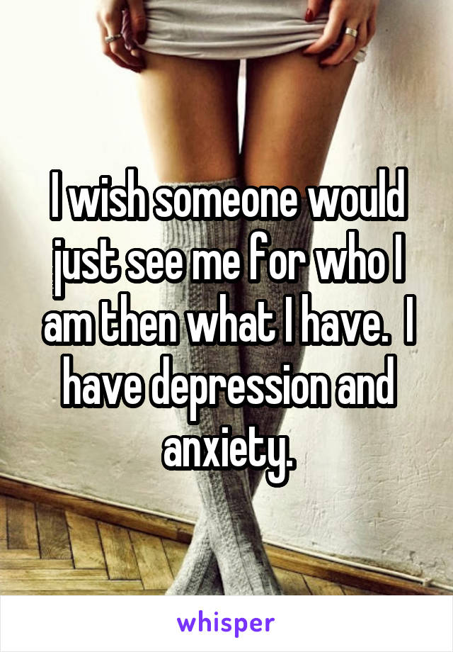 I wish someone would just see me for who I am then what I have.  I have depression and anxiety.