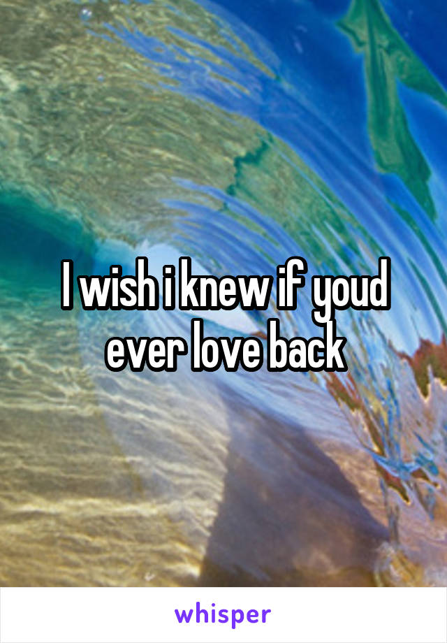 I wish i knew if youd ever love back