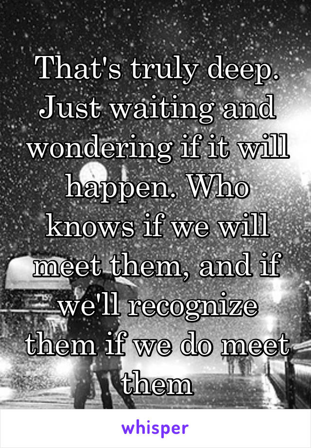 That's truly deep. Just waiting and wondering if it will happen. Who knows if we will meet them, and if we'll recognize them if we do meet them