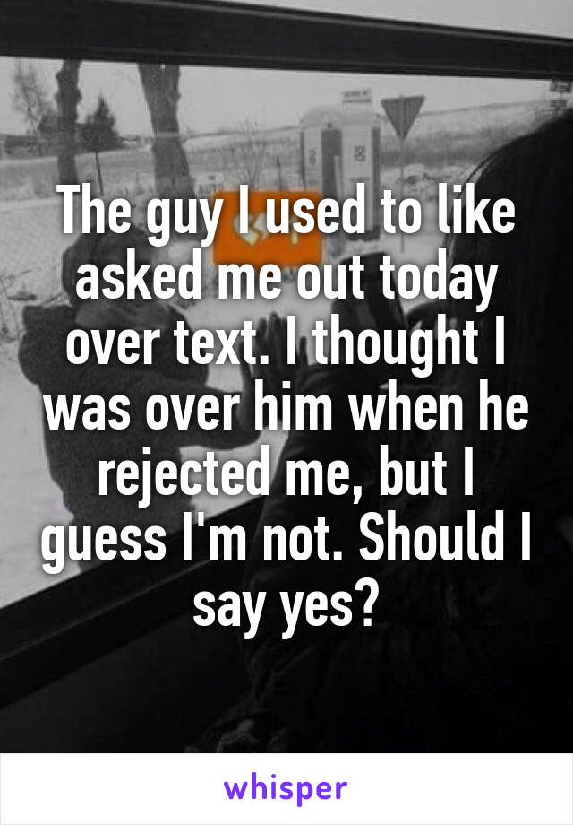 The guy I used to like asked me out today over text. I thought I was over him when he rejected me, but I guess I'm not. Should I say yes?